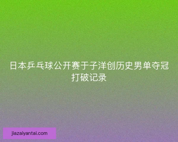 日本乒乓球公开赛于子洋创历史男单夺冠打破记录